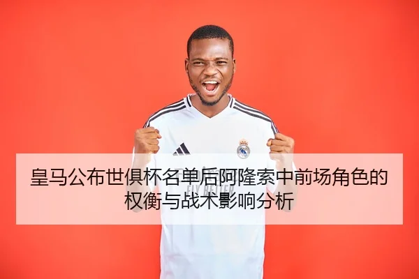 皇马公布世俱杯名单后阿隆索中前场角色的权衡与战术影响分析